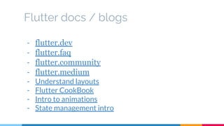 Flutter docs / blogs
- flutter.dev
- flutter.faq
- flutter.community
- flutter.medium
- Understand layouts
- Flutter CookBook
- Intro to animations
- State management intro
 