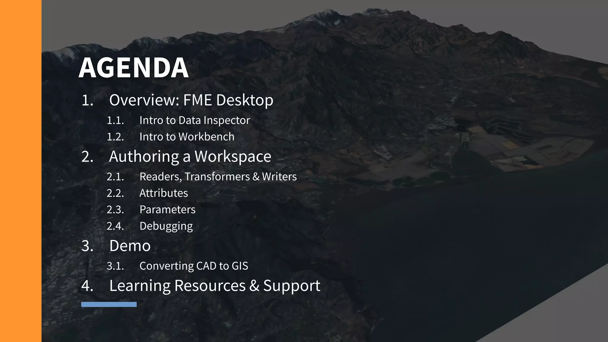 AGENDA
1. Overview: FME Desktop
1.1. Intro to Data Inspector
1.2. Intro to Workbench
2. Authoring a Workspace
2.1. Readers, Transformers & Writers
2.2. Attributes
2.3. Parameters
2.4. Debugging
3. Demo
3.1. Converting CAD to GIS
4. Learning Resources & Support
 