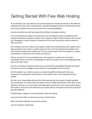 Getting Started With Free Web Hosting
The 3 essentials to put your website on the web are space name, hosting and substance. With different
developments of area names, hosting-bundles, specialized languages and terms of enlistment, the plain
vision of your website online has now converted into something befuddling.
How about we direct you with basic steps which will help in hosting your website.
(1) The rule behind your website: First and premier, you are obliged to make an arrangement of the
purposes behind why you require a website. Do you require it in light of the fact that you wish to impart
your photographs or works to family or companions? On the other hand do you require a website to
offer your items?
(2) Choosing an area name: When you have gotten mindful of the standard behind your website, then it
will get simple for you to choose a suitable space name for it. Don't get baited by free website names
that numerous administration suppliers give. That you can get a space name free of expense is a typical
misconception. Enrollments of space names are never free.
(3) Your necessities: If you are expecting truly numerous guests in a solitary day or you have a
considerable measure of records or photographs to impart to the guests then you will oblige great plate
space and transfer speed.
(i) If you are wanting to situated an online-store, you will need to acknowledge the charge card data of
the clients. Here you are obliged to make utilization of the propelled choices of security.
(ii) If the website is your initial one and you are simply trying different things with it then your
arrangement of prerequisites could be shorter. All you would need is a free arrange that has your
website.
(4) Look out for a dependable administration of free web hosting: Once you get a thought regarding
your prerequisites, you simply need to pay special mind to a reliable administration which will have your
website for nothing. You can hunt down such organizations over the web. Don't simply settle by doing a
little research. Search for to the extent that you can lastly settle for the particular case that you discover
generally legitimate.
Principal things to weigh for in an administration of free web hosting:
(an) It permits the clients to utilize the area name of their decision.
(b) No constrained standards of promotions are there.
(c) It has capacity for web hosting.
 