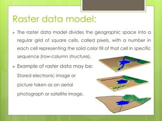 Raster data model:
 The raster data model divides the geographic space into a
regular grid of square cells, called pixels, with a number in
each cell representing the solid color fill of that cell in specific
sequence (row-column structure).
 Example of raster data may be:
Stored electronic image or
picture taken as an aerial
photograph or satellite image.
 