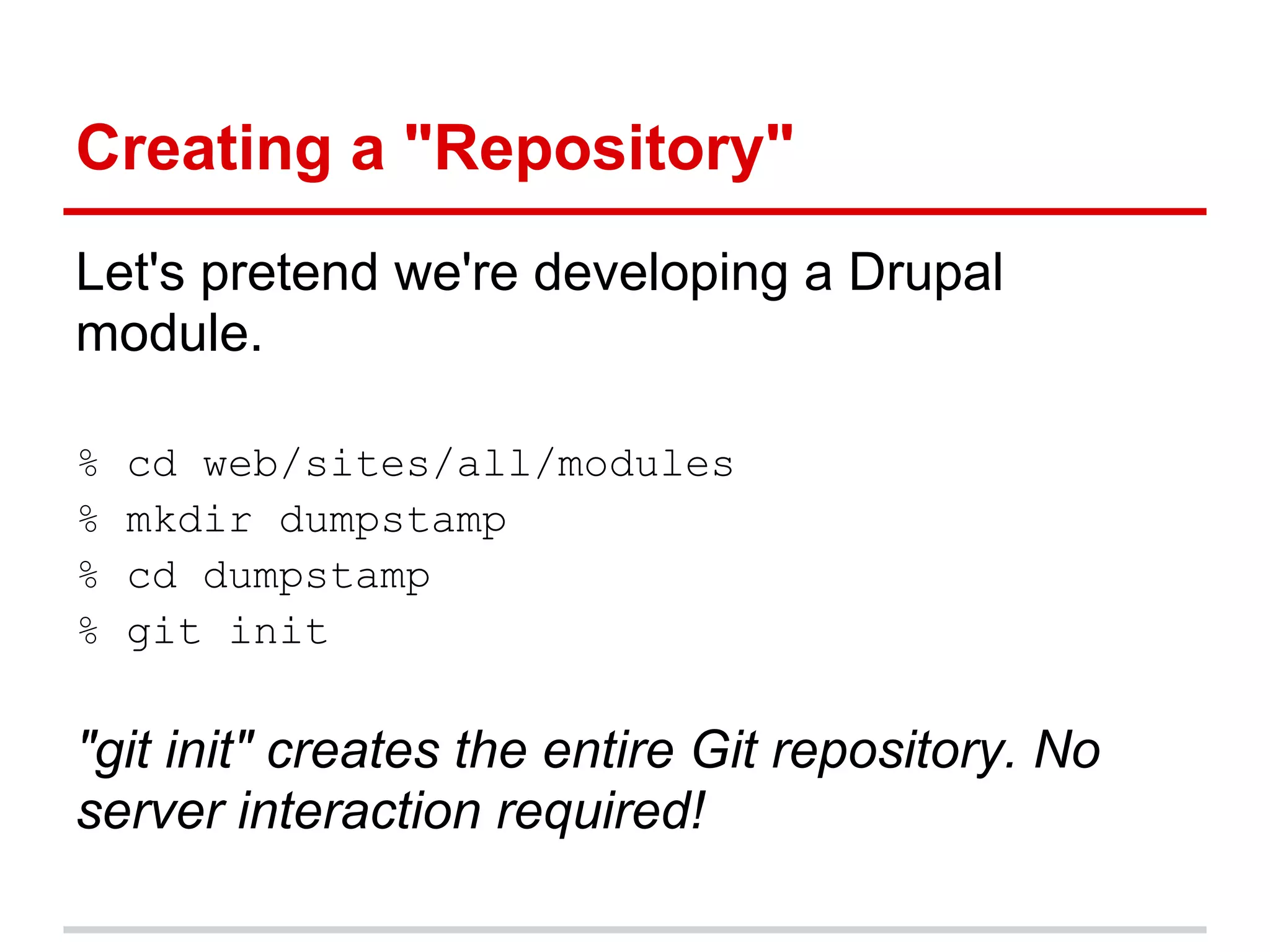 Creating a "Repository"
Let's pretend we're developing a Drupal
module.

%   cd web/sites/all/modules
%   mkdir dumpstamp
%   cd dumpstamp
%   git init

"git init" creates the entire Git repository. No
server interaction required!
 