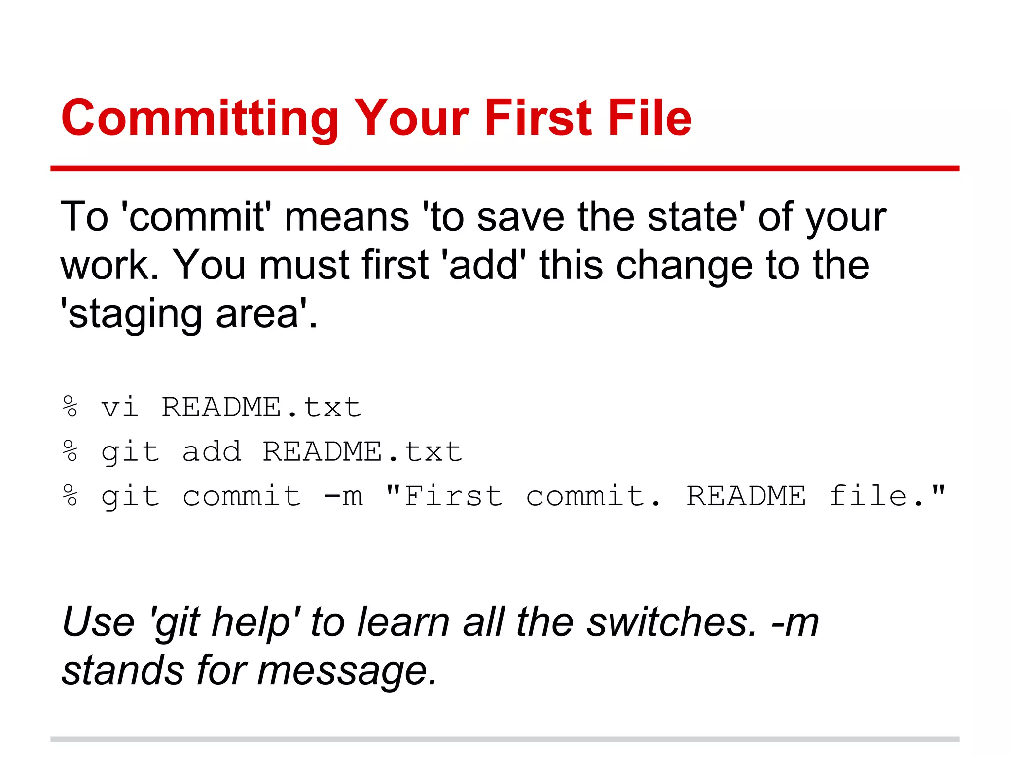 Committing Your First File
To 'commit' means 'to save the state' of your
work. You must first 'add' this change to the
'staging area'.

% vi README.txt
% git add README.txt
% git commit -m "First commit. README file."


Use 'git help' to learn all the switches. -m
stands for message.
 