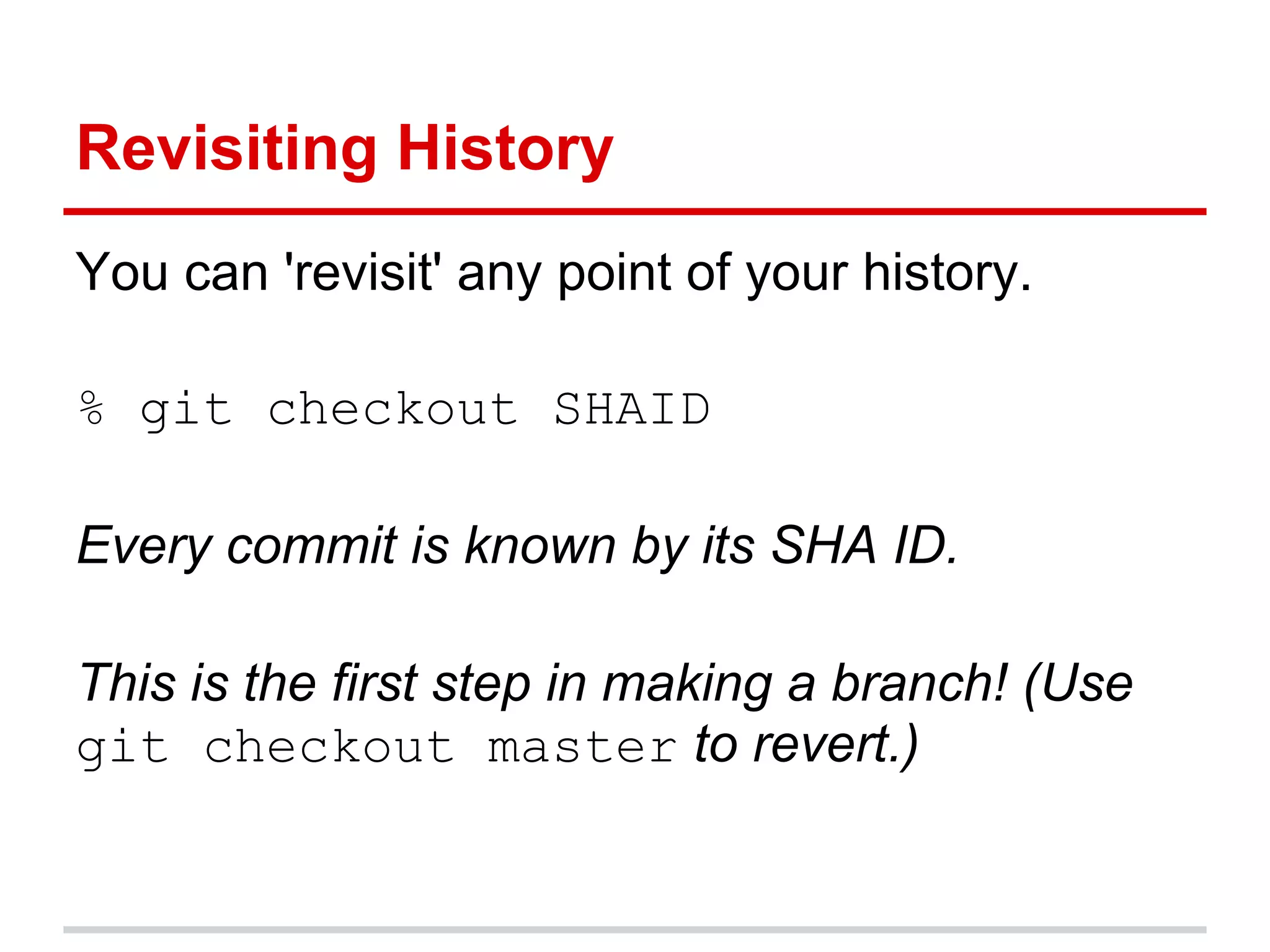 Revisiting History
You can 'revisit' any point of your history.

% git checkout SHAID

Every commit is known by its SHA ID.

This is the first step in making a branch! (Use
git checkout master to revert.)
 