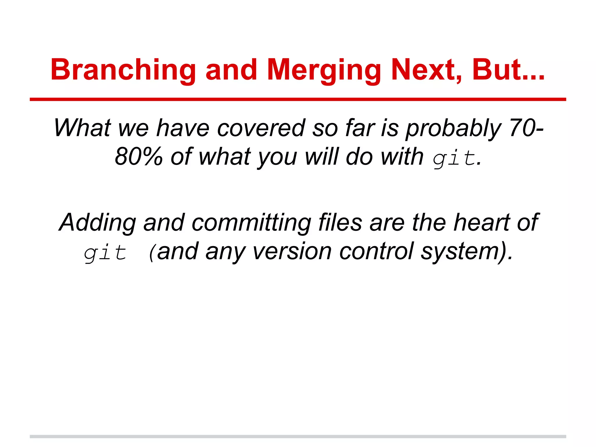 Branching and Merging Next, But...
What we have covered so far is probably 70-
    80% of what you will do with git.

Adding and committing files are the heart of
  git (and any version control system).
 