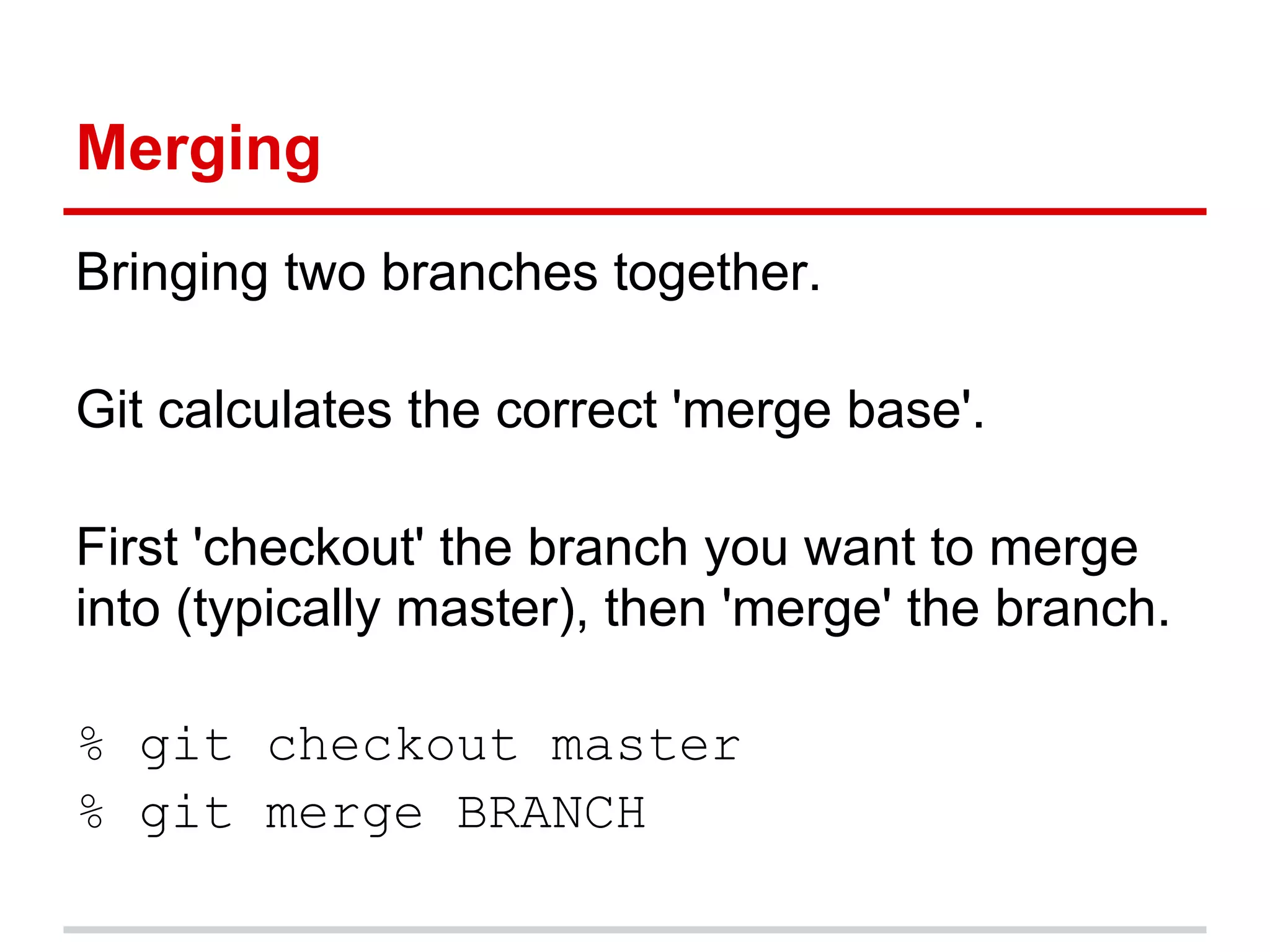 Merging
Bringing two branches together.

Git calculates the correct 'merge base'.

First 'checkout' the branch you want to merge
into (typically master), then 'merge' the branch.

% git checkout master
% git merge BRANCH
 