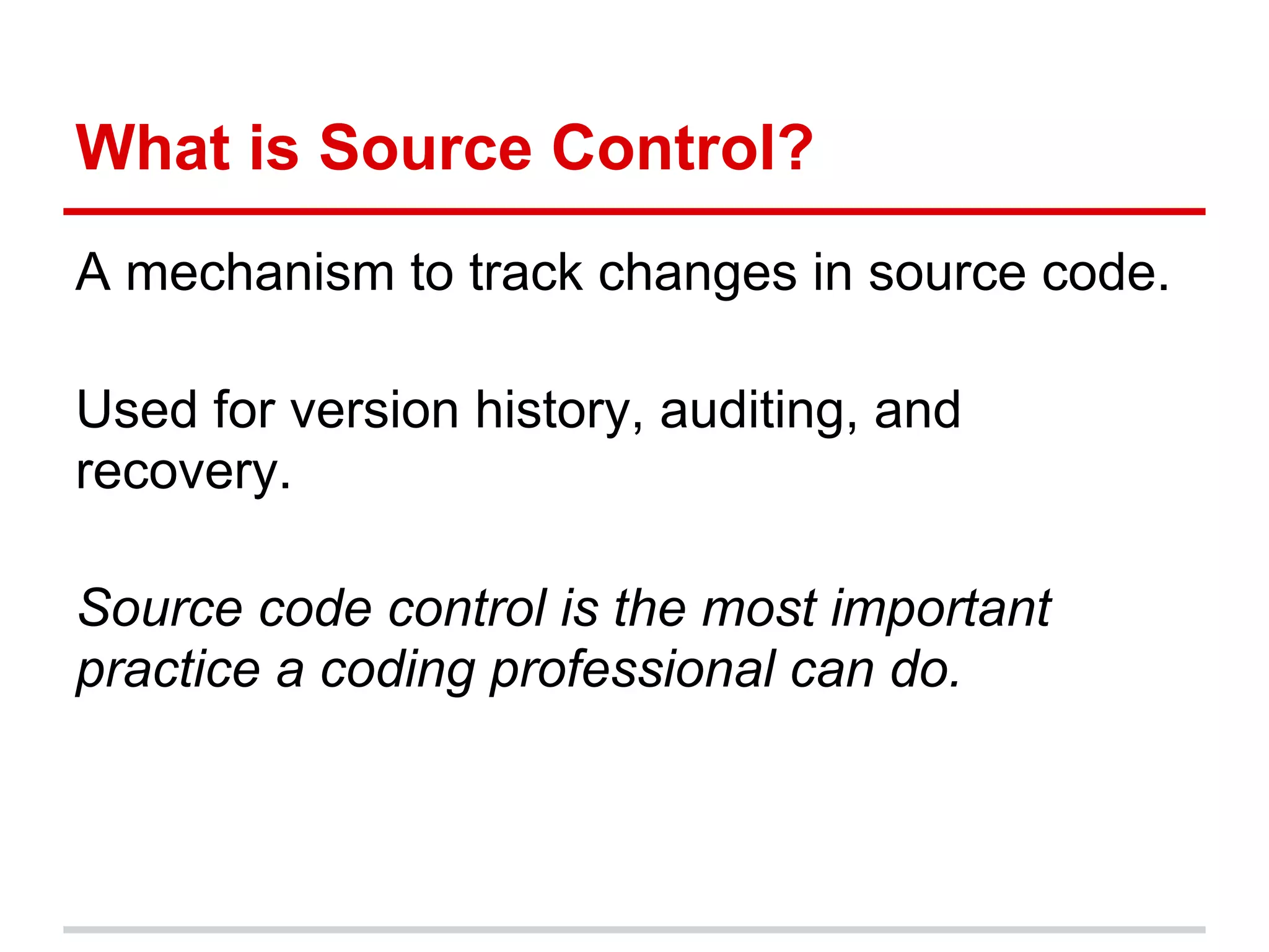 What is Source Control?
A mechanism to track changes in source code.

Used for version history, auditing, and
recovery.

Source code control is the most important
practice a coding professional can do.
 