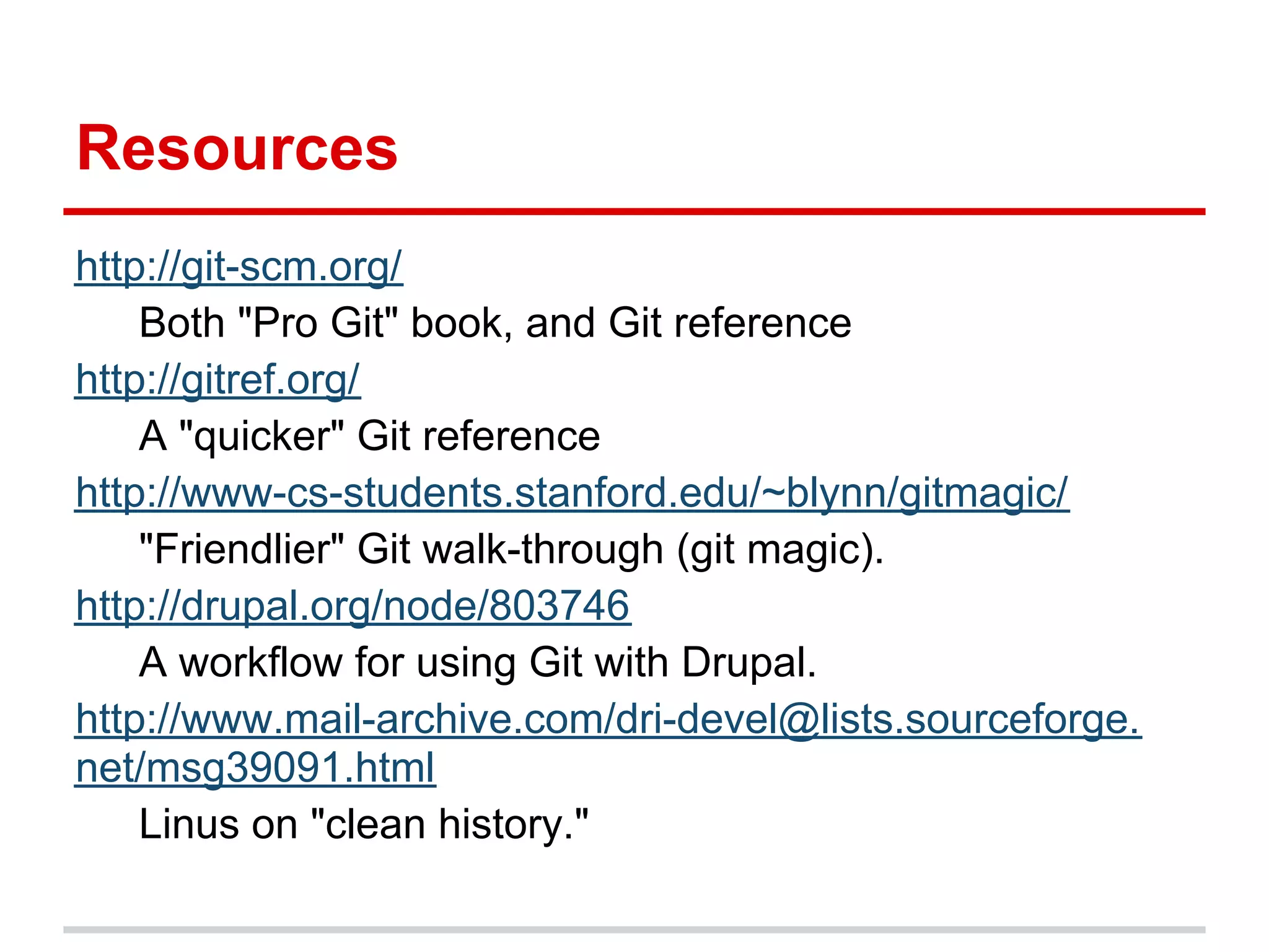 Resources
http://git-scm.org/
    Both "Pro Git" book, and Git reference
http://gitref.org/
    A "quicker" Git reference
http://www-cs-students.stanford.edu/~blynn/gitmagic/
    "Friendlier" Git walk-through (git magic).
http://drupal.org/node/803746
    A workflow for using Git with Drupal.
http://www.mail-archive.com/dri-devel@lists.sourceforge.
net/msg39091.html
    Linus on "clean history."
 