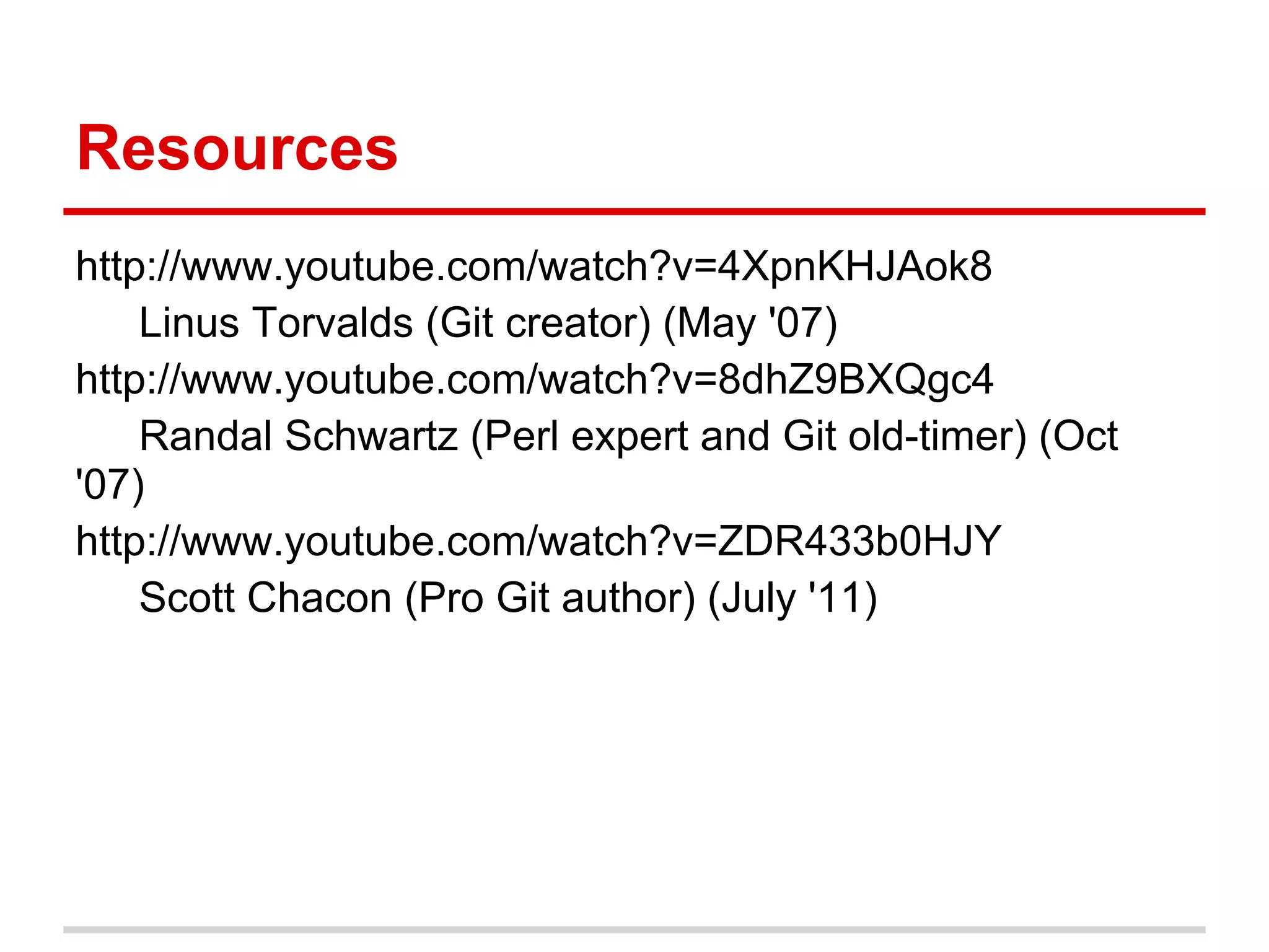 Resources
http://www.youtube.com/watch?v=4XpnKHJAok8
    Linus Torvalds (Git creator) (May '07)
http://www.youtube.com/watch?v=8dhZ9BXQgc4
    Randal Schwartz (Perl expert and Git old-timer) (Oct
'07)
http://www.youtube.com/watch?v=ZDR433b0HJY
    Scott Chacon (Pro Git author) (July '11)
 