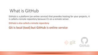What is GitHub
GitHub is a platform (an online service) that provides hosting for your projects, it
is called a remote repository because it's on a remote server.
GitHub is also called a remote repository
Git is local (tool) but GitHub is online service
 