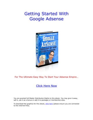Getting Started With
                Google Adsense




 For The Ultimate Easy Way To Start Your Adsense Empire…



                             Click Here Now



You are granted full Master Distribution Rights to this ebook. You may give it away,
sell it, use it as a bonus or add it to packages or membership sites.

To download the graphics for this ebook, click here (please ensure you are connected
to the Internet first).
 