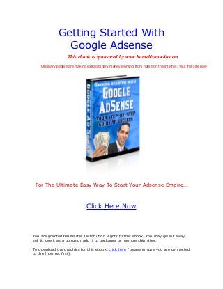 Getting Started With
Google Adsense
For The Ultimate Easy Way To Start Your Adsense Empire…
Click Here Now
You are granted full Master Distribution Rights to this ebook. You may give it away,
sell it, use it as a bonus or add it to packages or membership sites.
To download the graphics for this ebook, click here (please ensure you are connected
to the Internet first).
This ebook is sponsored by www.homebiznow4u.com
Ordinary people are making extraordinary money working from home on the internet. Visit this site now
 