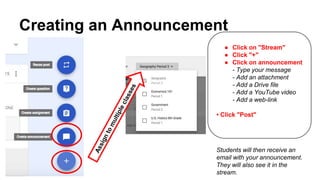 Creating an Announcement
● Click on "Stream"
● Click "+"
● Click on announcement
- Type your message
- Add an attachment
- Add a Drive file
- Add a YouTube video
- Add a web-link
• Click "Post"
Students will then receive an
email with your announcement.
They will also see it in the
stream.
 