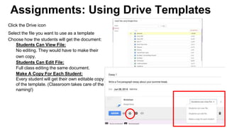 Assignments: Using Drive Templates
Click the Drive icon
Select the file you want to use as a template
Choose how the students will get the document:
Students Can View File:
No editing. They would have to make their
own copy.
Students Can Edit File:
Full class editing the same document.
Make A Copy For Each Student:
Every student will get their own editable copy
of the template. (Classroom takes care of the
naming!)
 