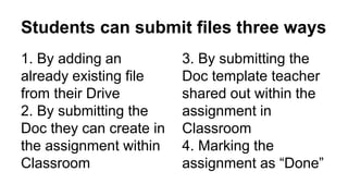 1. By adding an
already existing file
from their Drive
2. By submitting the
Doc they can create in
the assignment within
Classroom
Students can submit files three ways
3. By submitting the
Doc template teacher
shared out within the
assignment in
Classroom
4. Marking the
assignment as “Done”
 