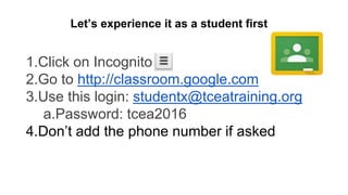 1.Click on Incognito
2.Go to http://classroom.google.com
3.Use this login: studentx@tceatraining.org
a.Password: tcea2016
4.Don’t add the phone number if asked
Let’s experience it as a student first
 