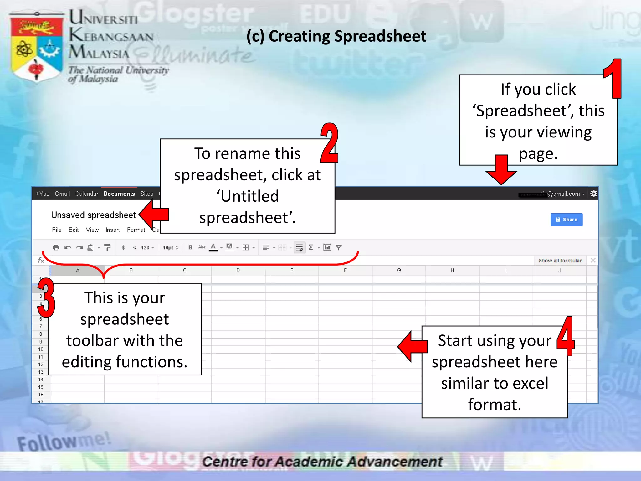 (c) Creating Spreadsheet

                                                               If you click
                                                          ‘Spreadsheet’, this
                                                            is your viewing
                   To rename this                                  page.
                spreadsheet, click at
                      ‘Untitled
                    spreadsheet’.



    This is your
   spreadsheet
 toolbar with the                                     Start using your
editing functions.                                   spreadsheet here
                                                      similar to excel
                                                          format.
 
