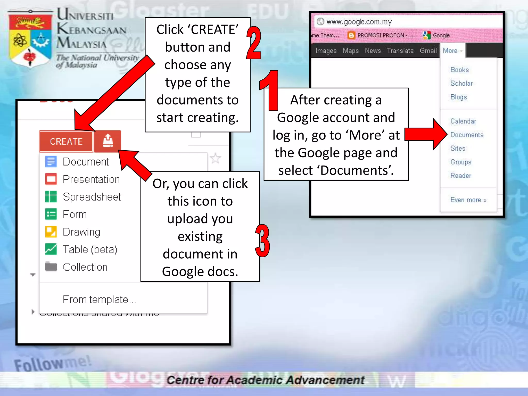Click ‘CREATE’
  button and
  choose any
  type of the
documents to            After creating a
start creating.       Google account and
                    log in, go to ‘More’ at
                     the Google page and
                      select ‘Documents’.
Or, you can click
  this icon to
  upload you
     existing
 document in
 Google docs.
 