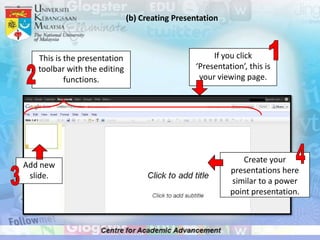(b) Creating Presentation



   This is the presentation                          If you click
   toolbar with the editing                     ‘Presentation’, this is
           functions.                            your viewing page.




                                                             Create your
Add new
                                                          presentations here
 slide.
                                                          similar to a power
                                                          point presentation.
 