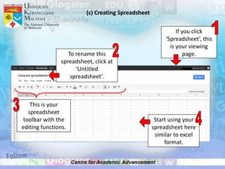 (c) Creating Spreadsheet

                                                               If you click
                                                          ‘Spreadsheet’, this
                                                            is your viewing
                   To rename this                                  page.
                spreadsheet, click at
                      ‘Untitled
                    spreadsheet’.



    This is your
   spreadsheet
 toolbar with the                                     Start using your
editing functions.                                   spreadsheet here
                                                      similar to excel
                                                          format.
 