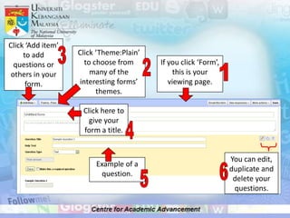Click ‘Add item’
     to add        Click ‘Theme:Plain’
  questions or       to choose from      If you click ‘Form’,
 others in your        many of the            this is your
      form.        interesting forms’       viewing page.
                         themes.

                    Click here to
                      give your
                    form a title.


                                                                You can edit,
                        Example of a
                                                                duplicate and
                         question.
                                                                 delete your
                                                                 questions.
 
