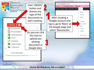 Click ‘CREATE’
  button and
  choose any
  type of the
documents to            After creating a
start creating.       Google account and
                    log in, go to ‘More’ at
                     the Google page and
                      select ‘Documents’.
Or, you can click
  this icon to
  upload you
     existing
 document in
 Google docs.
 