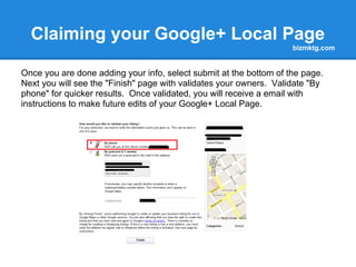 Claiming your Google+ Local Page
                                bizmktg.com



Now Add and Edit the
information.

Be sure to check and
edit your Main phone.
Add an email
address, your website
address and a 200
character description
of your business.

Also select at least
one category for your
business. You may
have up to 5.

The more complete your
page is, the better it looks!
 