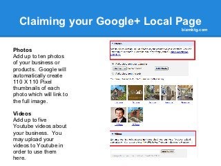 Claiming your Google+ Local Page
                              bizmktg.com



Photos
Add up to ten photos
of your business or
products. Google will
automatically create
110 X 110 Pixel
thumbnails of each
photo which will link to
the full image.

Videos
Add up to five
Youtube videos about
your business. You
may upload your
videos to Youtube in
order to use them
here.
 