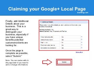 Claiming your Google+ Local Page
                                bizmktg.com



Finally, add Additional
Details about your
business. This is a
great way to
distinguish your
business, especially if
you have unique
benefits potential
customers/clients are
looking for.

Once the page is
complete as possible,
select "Submit."
Note: You can make edits to
the page later if you need to
add or change informations.
 