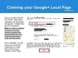 Claiming your Google+ Local Page
                              bizmktg.com




Once you select Submit,
the "Finish" page which
validates your ownership
will appear. Validate "By
phone" is quickest.
Note: In order to validate
by phone someone
needs to answer that
phone # listed for your
business and enter a
code into the phone.

Once validated, you will
receive an email with
instructions to make
future edits of your
Google+ Local Page.
 