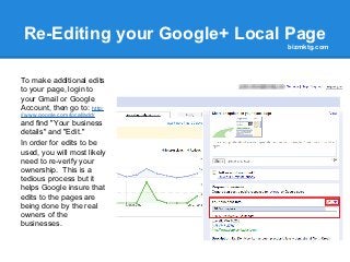 Re-Editing your Google+ Local Page
                              bizmktg.com




To make additional edits
to your page, login to
your Gmail or Google
Account, then go to: http:
//www.google.com/local/add/
and find "Your business
details" and "Edit."
In order for edits to be
used, you will most likely
need to re-verify your
ownership. This is a
tedious process but it
helps Google insure that
edits to the pages are
being done by the real
owners of the
businesses.
 