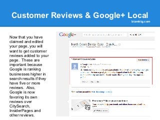 Customer Reviews & Google+ Local
                             bizmktg.com




Now that you have
claimed and edited
your page, you will
want to get customer
reviews added to your
page. These are
important because
Google is ranking
businesses higher in
search results if they
have five or more
reviews. Also,
Google is now
favoring its own
reviews over
CitySearch,
InsiderPages and
other reviews.
 