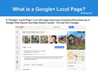 What is a Google+ Local Page?
                                                                  bizmktg.com


A "Google+ Local Page" is an info page about your business that shows up in
Google Web Search and Map Search results. It's free from Google.
 