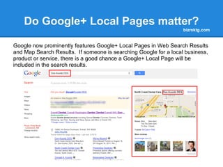 Do Google+ Local Pages matter?
                                                                  bizmktg.com


Google now prominently features Google+ Local Pages in Web Search Results
and Map Search Results. If someone is searching Google for a local business,
product or service, there is a good chance a Google+ Local Page will be
included in the search results.
 