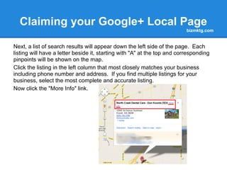 Claiming your Google+ Local Page
                                                                          bizmktg.com


Next, a list of search results will appear down the left side of the page. Each
listing will have a letter beside it, starting with "A" at the top and corresponding
pinpoints will be shown on the map.
Click the listing in the left column that most closely matches your business
including phone number and address. If you find multiple listings for your
business, select the most complete and accurate listing.
Now click the "More Info" link.
 