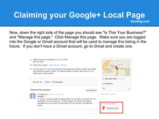 Claiming your Google+ Local Page
                                                                      bizmktg.com


Now, down the right side of the page you should see "Is This Your Business?"
and "Manage this page." Click Manage this page. Make sure you are logged
into the Google or Gmail account that will be used to manage this listing in the
future. If you don't have a Gmail account, go to Gmail and create one.
 