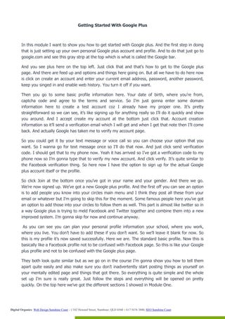 Getting Started With Google Plus



        In this module I want to show you how to get started with Google plus. And the first step in doing
        that is just setting up your own personal Google plus account and profile. And to do that just go to
        google.com and see this gray strip at the top which is what is called the Google bar.

        And you see plus here on the top left. Just click that and that’s how to get to the Google plus
        page. And there are feed up and options and things here going on. But all we have to do here now
        is click on create an account and enter your current email address, password, another password,
        keep you singed in and enable web history. You turn it off if you want.

        Then you go to some basic profile information here. Your date of birth, where you’re from,
        captcha code and agree to the terms and service. So I’m just gonna enter some domain
        information here to create a test account coz I already have my proper one. It’s pretty
        straightforward so we can see, it’s like signing up for anything really so I’ll do it quickly and show
        you around. And I accept create my account at the bottom just click that. Account creation
        information so it’ll send a verification email which I will get and when I get that note then I’ll come
        back. And actually Google has taken me to verify my account page.

        So you could get it by your text message or voice call so you can choose your option that you
        want. So I wanna go for text message once so I’ll do that now. And just click send verification
        code. I should get that to my phone now. Yeah it has arrived so I’ve got a verification code to my
        phone now so I’m gonna type that to verify my new account. And click verify. It’s quite similar to
        the Facebook verification thing. So here now I have the option to sign up for the actual Google
        plus account itself or the profile.

        So click Join at the bottom once you’ve got in your name and your gender. And there we go.
        We’re now signed up. We’ve got a new Google plus profile. And the first off you can see an option
        is to add people you know into your circles main menu and I think they post all these from your
        email or whatever but I’m going to skip this for the moment. Some famous people here you’ve got
        an option to add those into your circles to follow them as well. This part is almost like twitter so in
        a way Google plus is trying to meld Facebook and Twitter together and combine them into a new
        improved system. I’m gonna skip for now and continue anyway.

         As you can see you can plan your personal profile information your school, where you work,
        where you live. You don’t have to add these if you don’t want. So we’ll leave it blank for now. So
        this is my profile it’s now saved successfully. Here we are. The standard basic profile. Now this is
        basically like a Facebook profile not to be confused with Facebook page. So this is like your Google
        plus profile and not to be confused with the Google plus page.

        They both look quite similar but as we go on in the course I’m gonna show you how to tell them
        apart quite easily and also make sure you don’t inadvertently start posting things as yourself on
        your mentally edited page and things that got there. So everything is quite simple and the whole
        set up I’m sure is really great. Just follow the steps and everything will be opened on pretty
        quickly. On the top here we’ve got the different sections I showed in Module One.




Digital Organics: Web Design Sunshine Coast - 1/102 Howard Street, Nambour, QLD 4560 T 617 5476 3800, SEO Sunshine Coast
 