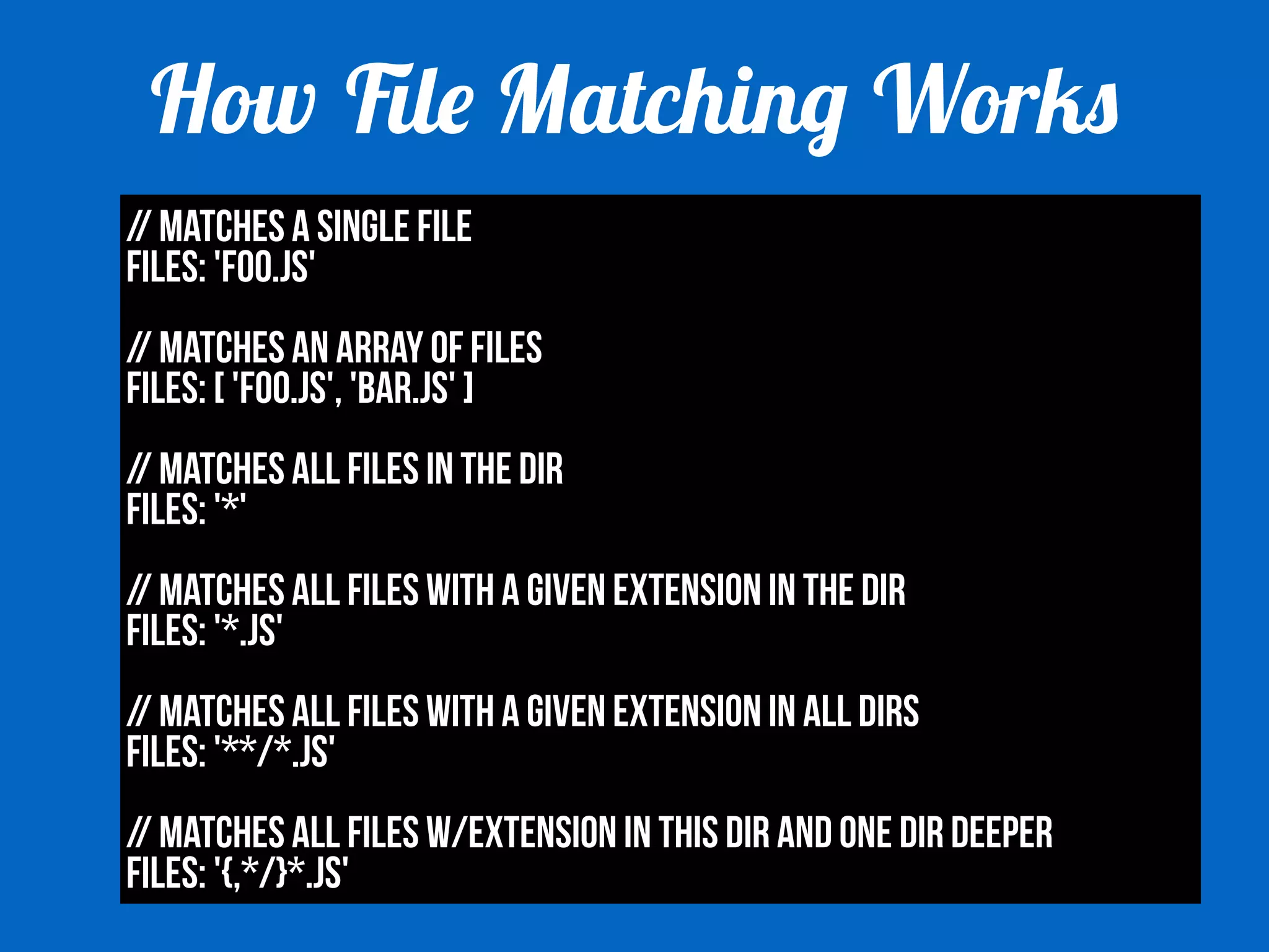 How File Matching Works 
// Matches a single file 
files: 'foo.js' 
! 
// Matches an array of files 
files: [ 'foo.js', 'bar.js' ] 
! 
// Matches all files in the dir 
files: '*' 
! 
// Matches all files with a given extension in the dir 
files: '*.js' 
! 
// Matches all files with a given extension in all dirs 
files: '**/*.js' 
! 
// Matches all files w/extension in this dir and one dir deeper 
files: '{,*/}*.js' 
 