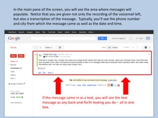 In the main pane of the screen, you will see the area where messages will
populate. Notice that you are given not only the recording of the voicemail left,
but also a transcription of the message. Typically, you’ll see the phone number
and city from which the message came as well as the date and time.
If the message came in as a text, you will see the text
message as any back-and-forth texting you do – all in one
box.
 
