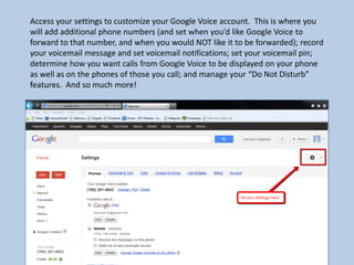 Access your settings to customize your Google Voice account. This is where you
will add additional phone numbers (and set when you’d like Google Voice to
forward to that number, and when you would NOT like it to be forwarded); record
your voicemail message and set voicemail notifications; set your voicemail pin;
determine how you want calls from Google Voice to be displayed on your phone
as well as on the phones of those you call; and manage your “Do Not Disturb”
features. And so much more!
 