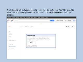 Next, Google will call your phone to verify that it’s really you. You’ll be asked to
enter the 2-digit verification code to confirm. Click Call me now to start this
process.
 