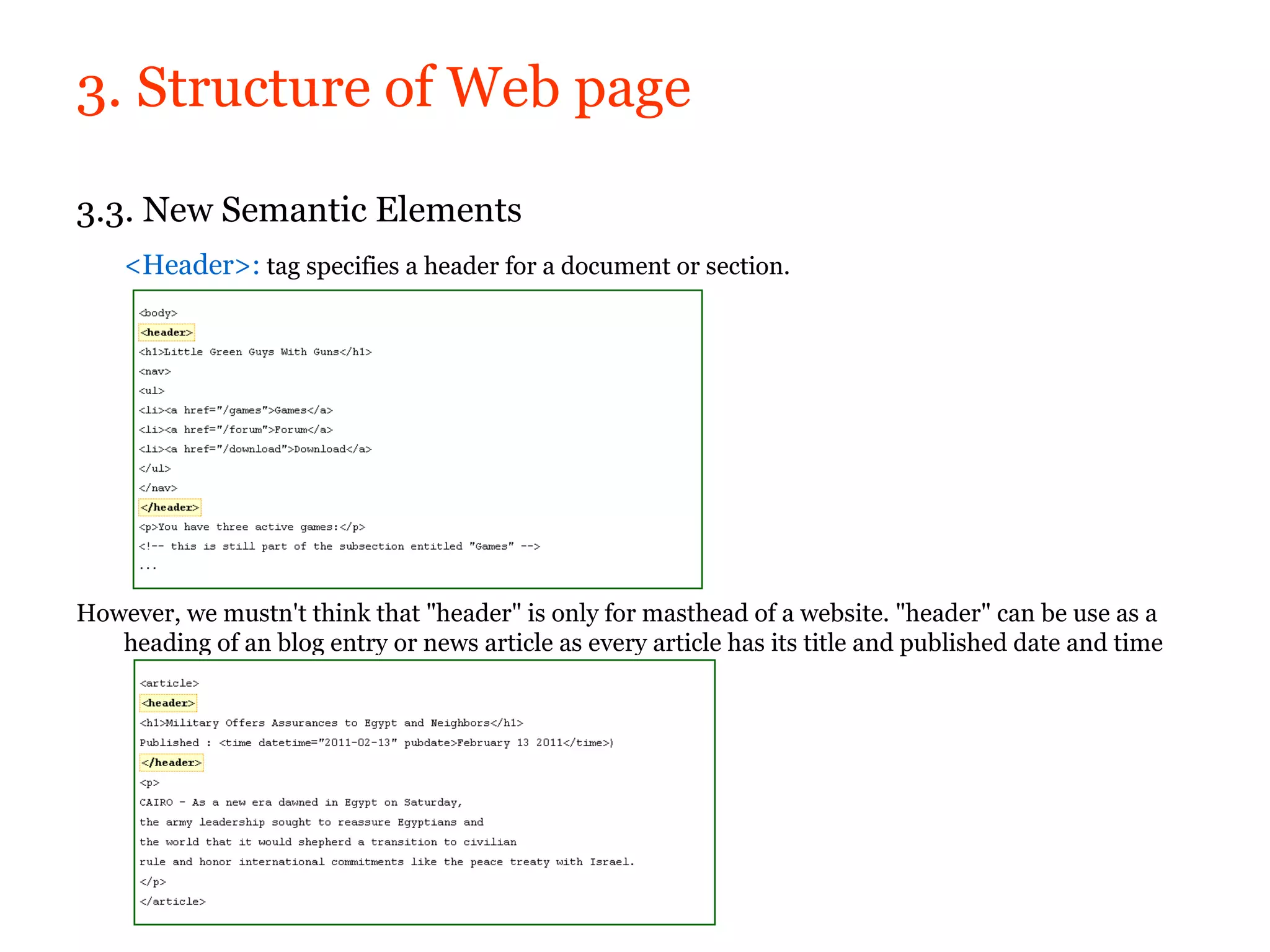 3. Structure of Web page

3.3. New Semantic Elements
    <Header>: tag specifies a header for a document or section.




However, we mustn't think that "header" is only for masthead of a website. "header" can be use as a
   heading of an blog entry or news article as every article has its title and published date and time
 