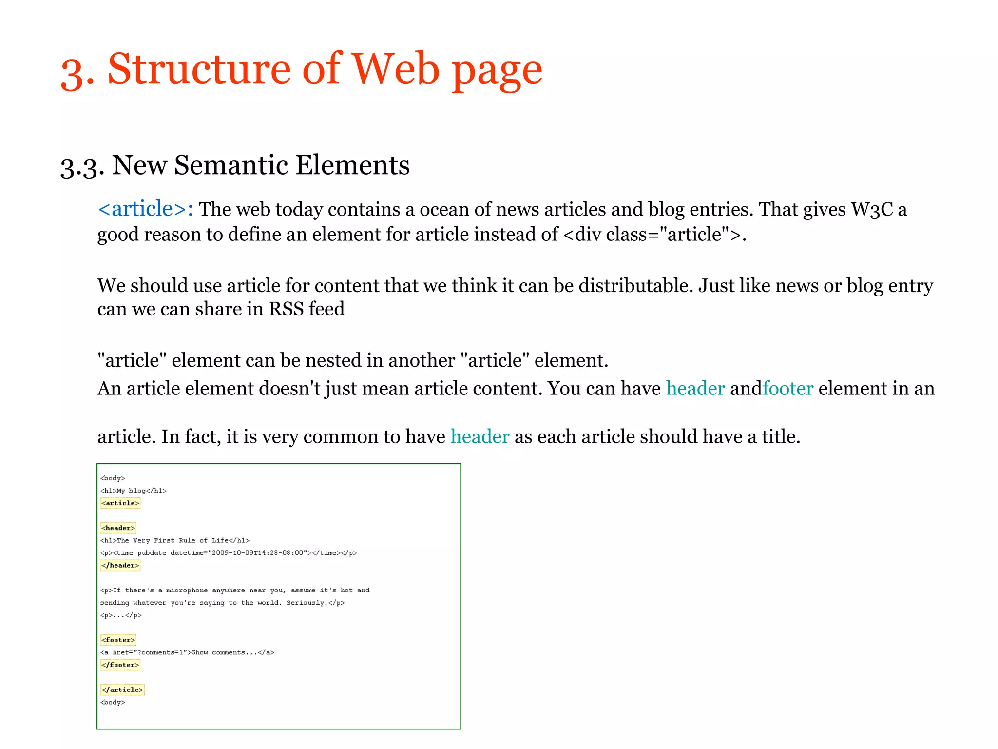 3. Structure of Web page

3.3. New Semantic Elements
  <article>: The web today contains a ocean of news articles and blog entries. That gives W3C a
  good reason to define an element for article instead of <div class="article">.

  We should use article for content that we think it can be distributable. Just like news or blog entry
  can we can share in RSS feed

  "article" element can be nested in another "article" element.
  An article element doesn't just mean article content. You can have header andfooter element in an

  article. In fact, it is very common to have header as each article should have a title.
 