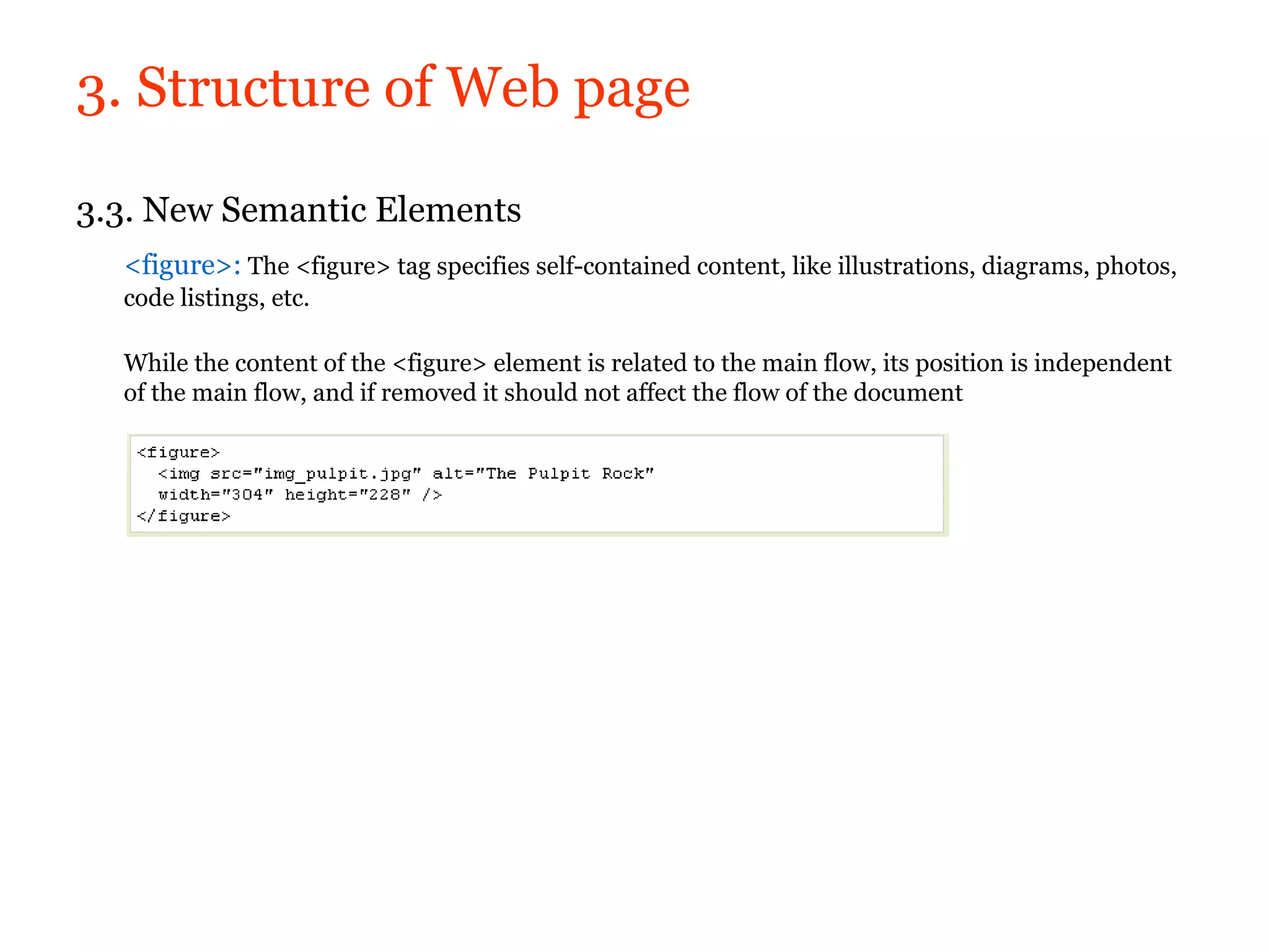 3. Structure of Web page

3.3. New Semantic Elements
  <figure>: The <figure> tag specifies self-contained content, like illustrations, diagrams, photos,
  code listings, etc.

  While the content of the <figure> element is related to the main flow, its position is independent
  of the main flow, and if removed it should not affect the flow of the document
 