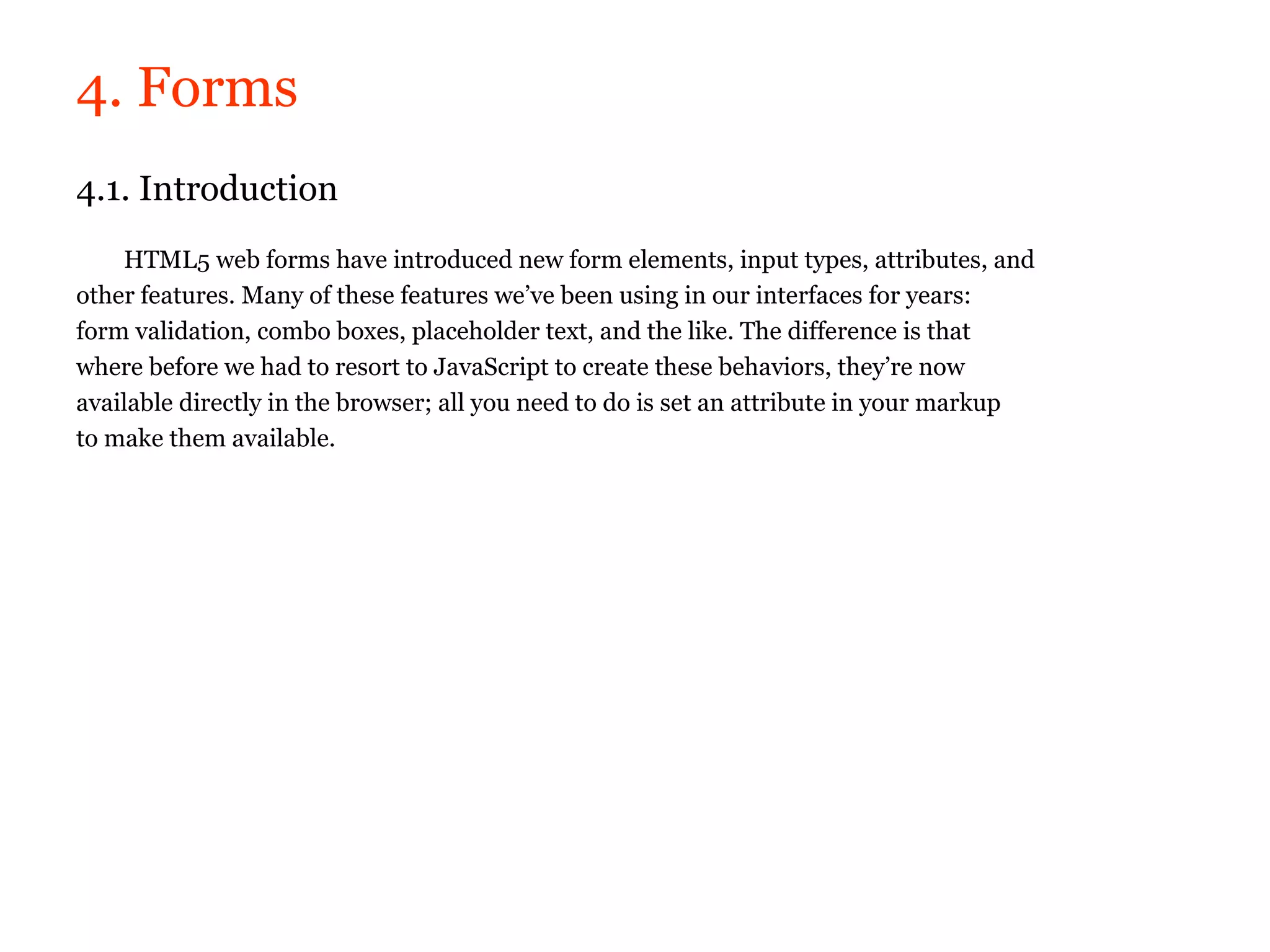 4. Forms
4.1. Introduction
    HTML5 web forms have introduced new form elements, input types, attributes, and
other features. Many of these features we’ve been using in our interfaces for years:
form validation, combo boxes, placeholder text, and the like. The difference is that
where before we had to resort to JavaScript to create these behaviors, they’re now
available directly in the browser; all you need to do is set an attribute in your markup
to make them available.
 