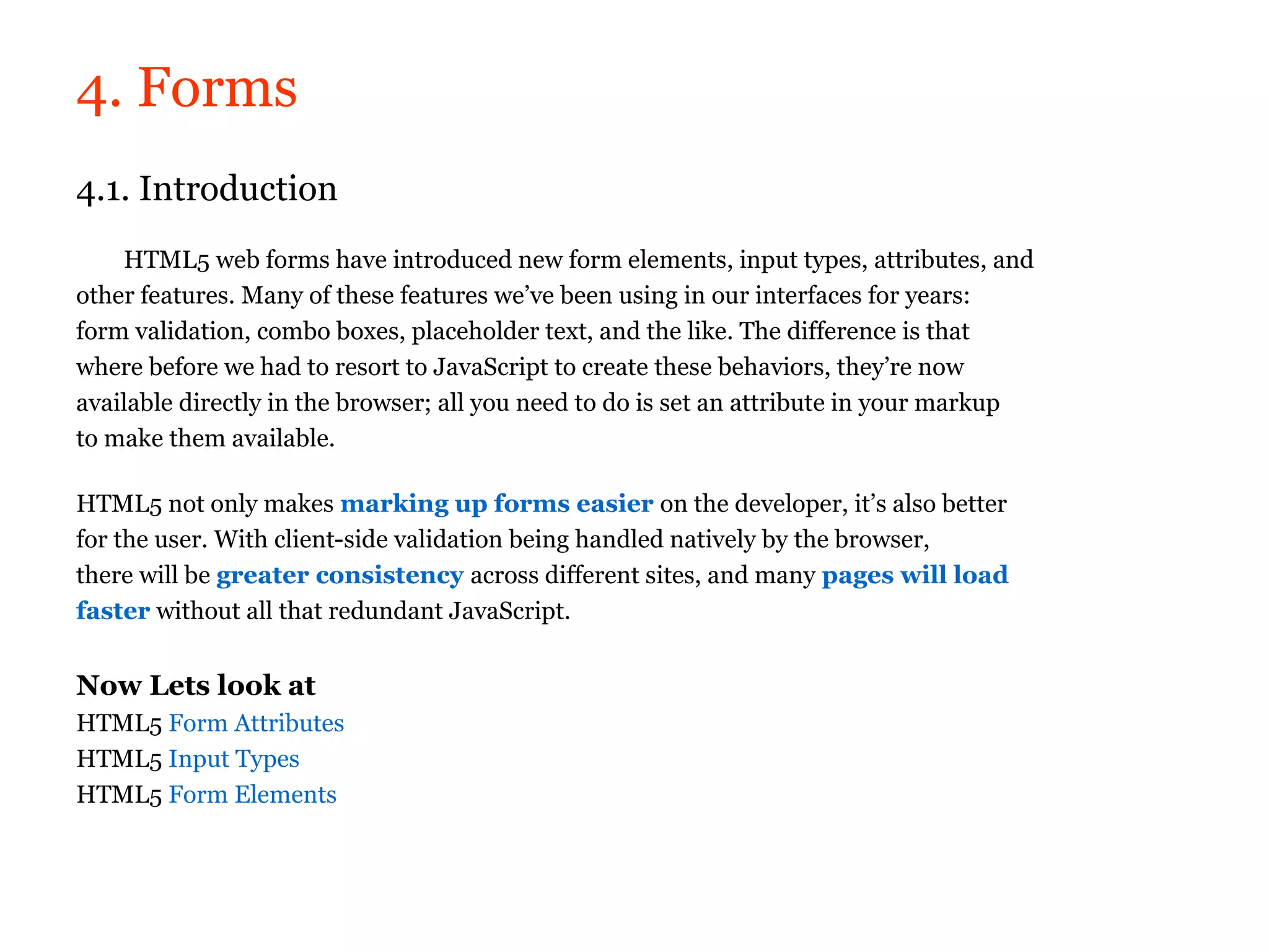 4. Forms
4.1. Introduction
    HTML5 web forms have introduced new form elements, input types, attributes, and
other features. Many of these features we’ve been using in our interfaces for years:
form validation, combo boxes, placeholder text, and the like. The difference is that
where before we had to resort to JavaScript to create these behaviors, they’re now
available directly in the browser; all you need to do is set an attribute in your markup
to make them available.

HTML5 not only makes marking up forms easier on the developer, it’s also better
for the user. With client-side validation being handled natively by the browser,
there will be greater consistency across different sites, and many pages will load
faster without all that redundant JavaScript.


Now Lets look at
HTML5 Form Attributes
HTML5 Input Types
HTML5 Form Elements
 