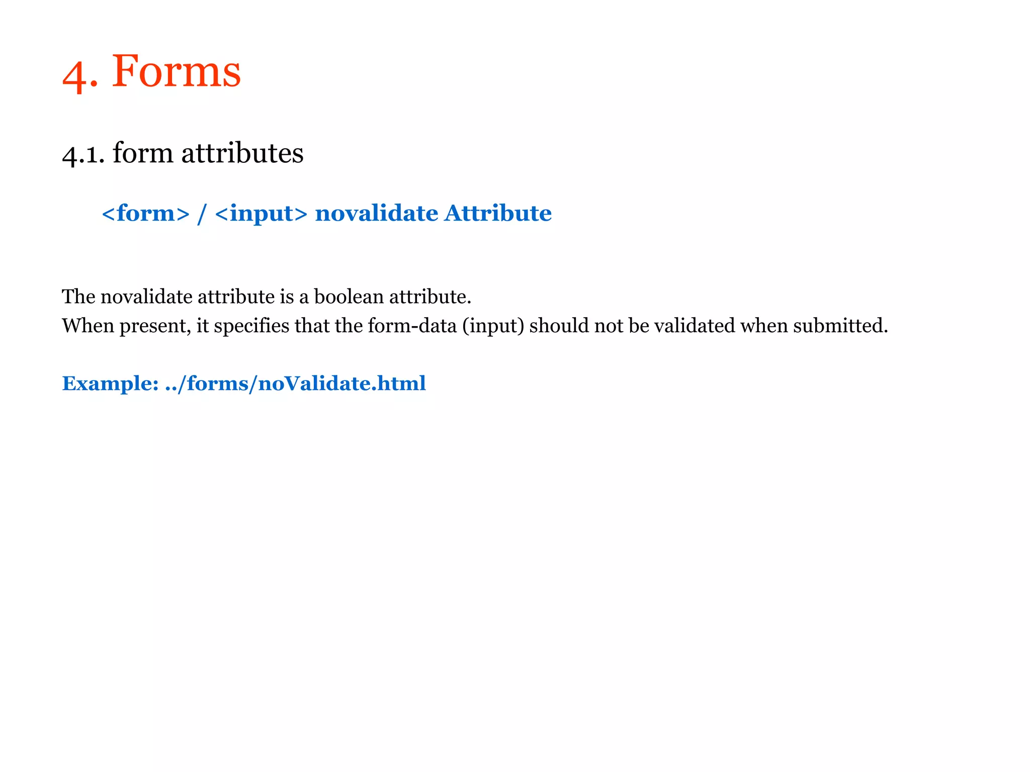 4. Forms
4.1. form attributes

    <form> / <input> novalidate Attribute


The novalidate attribute is a boolean attribute.
When present, it specifies that the form-data (input) should not be validated when submitted.

Example: ../forms/noValidate.html
 