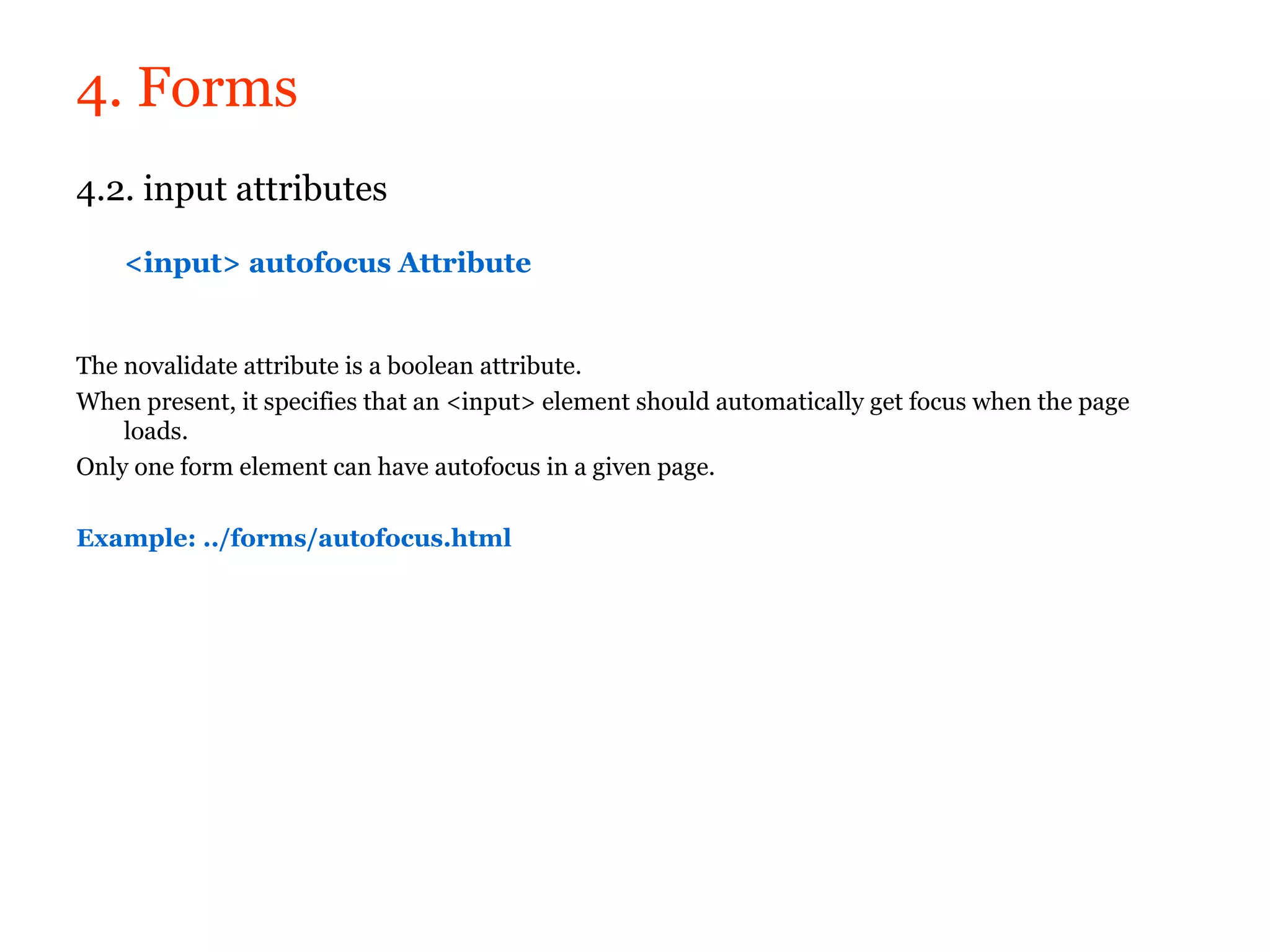 4. Forms
4.2. input attributes

    <input> autofocus Attribute


The novalidate attribute is a boolean attribute.
When present, it specifies that an <input> element should automatically get focus when the page
    loads.
Only one form element can have autofocus in a given page.

Example: ../forms/autofocus.html
 