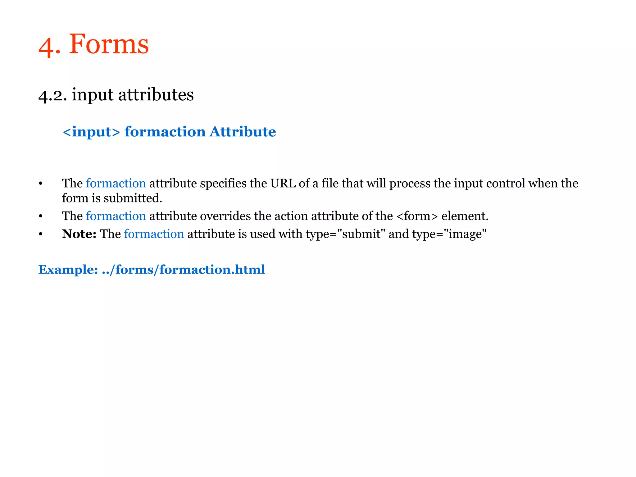 4. Forms
4.2. input attributes

    <input> formaction Attribute


•   The formaction attribute specifies the URL of a file that will process the input control when the
    form is submitted.
•   The formaction attribute overrides the action attribute of the <form> element.
•   Note: The formaction attribute is used with type="submit" and type="image"

Example: ../forms/formaction.html
 