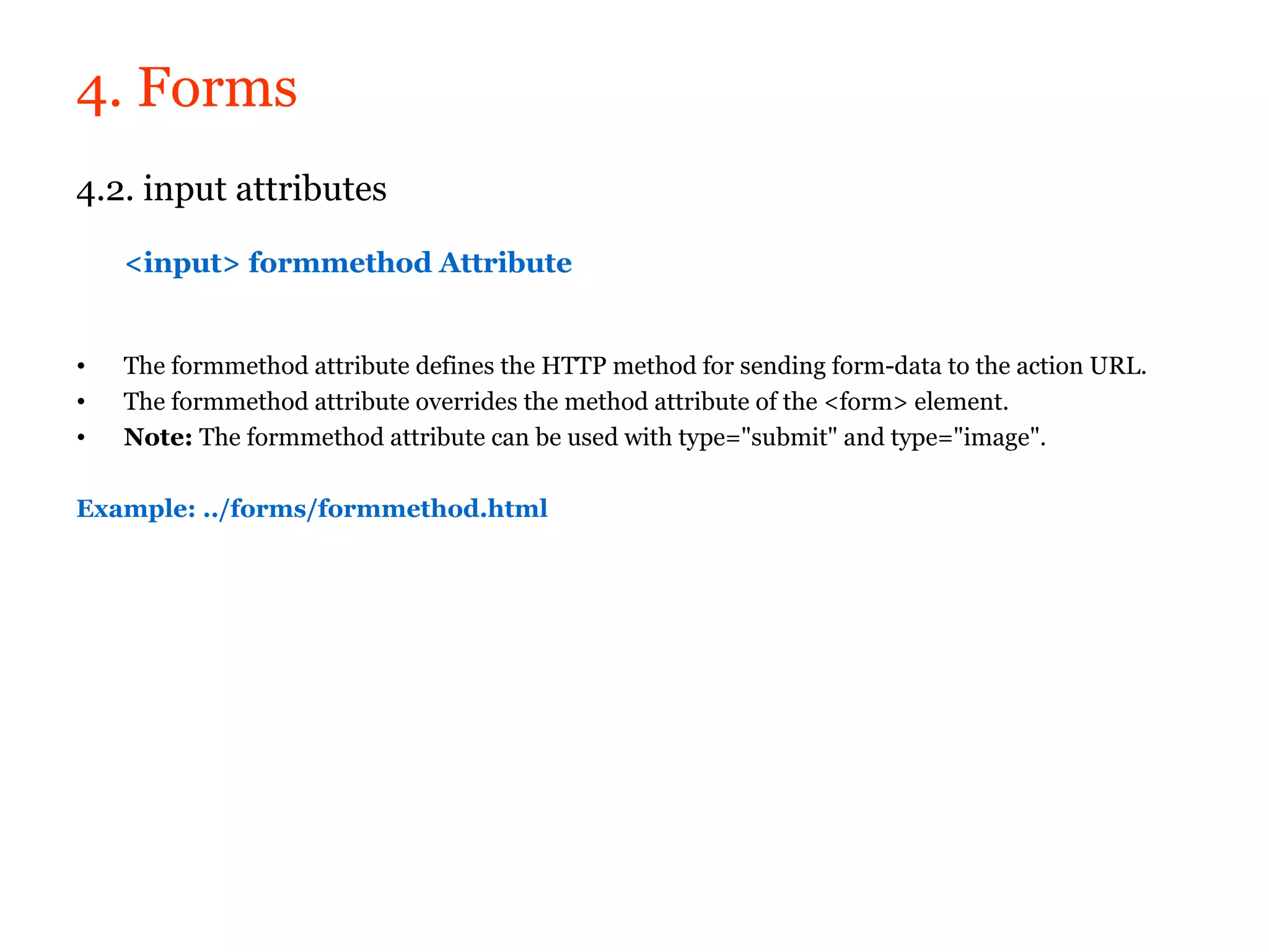 4. Forms
4.2. input attributes

    <input> formmethod Attribute


•   The formmethod attribute defines the HTTP method for sending form-data to the action URL.
•   The formmethod attribute overrides the method attribute of the <form> element.
•   Note: The formmethod attribute can be used with type="submit" and type="image".

Example: ../forms/formmethod.html
 