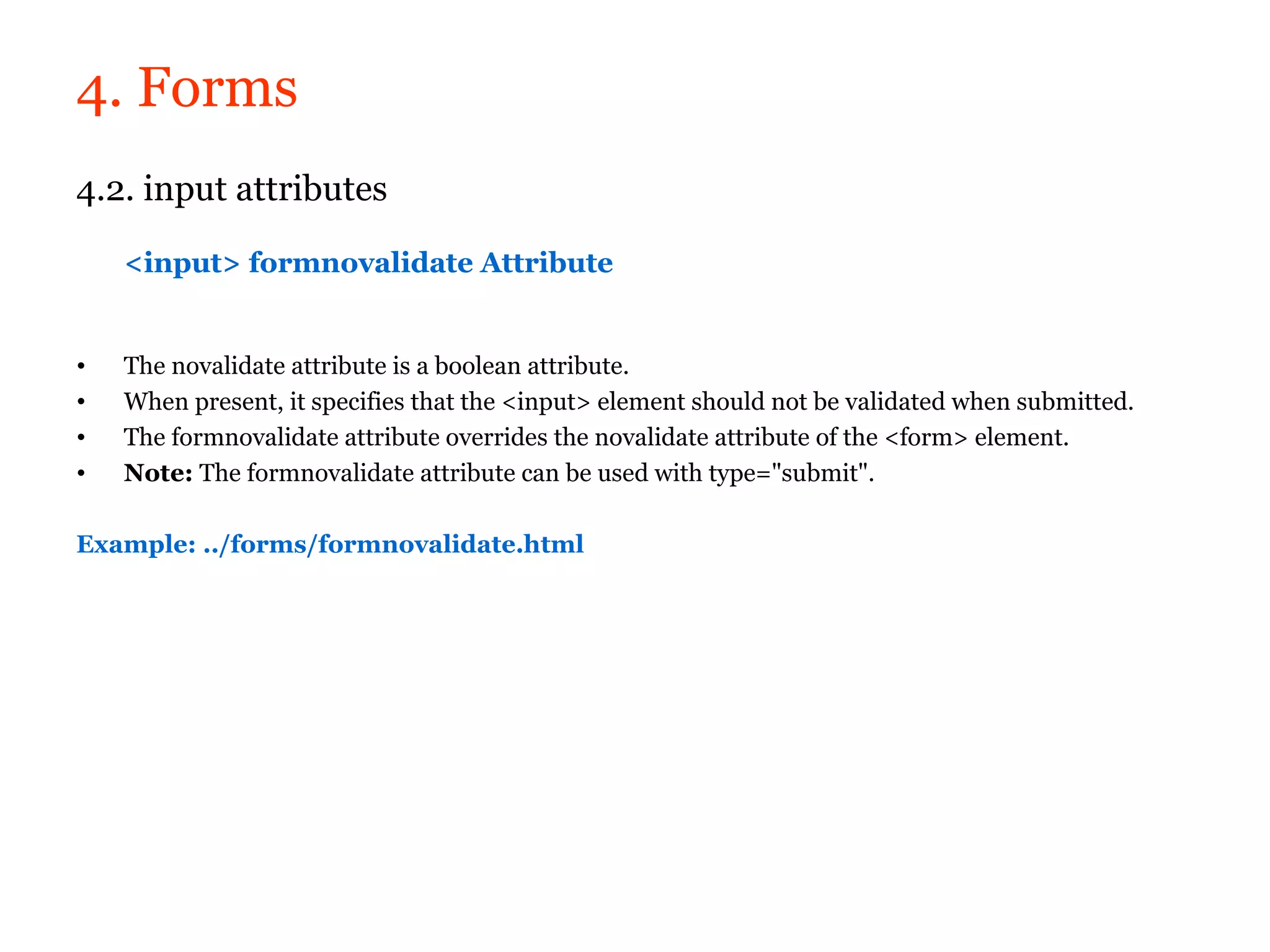 4. Forms
4.2. input attributes

    <input> formnovalidate Attribute


•   The novalidate attribute is a boolean attribute.
•   When present, it specifies that the <input> element should not be validated when submitted.
•   The formnovalidate attribute overrides the novalidate attribute of the <form> element.
•   Note: The formnovalidate attribute can be used with type="submit".

Example: ../forms/formnovalidate.html
 